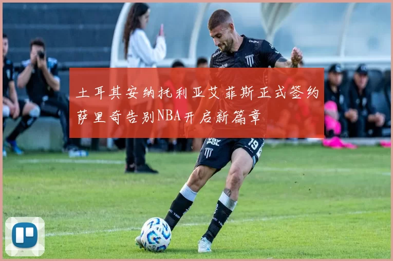 土耳其安纳托利亚艾菲斯正式签约萨里奇告别NBA开启新篇章