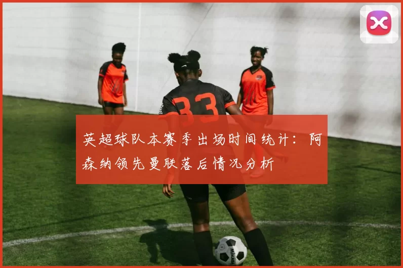 英超球队本赛季出场时间统计：阿森纳领先曼联落后情况分析