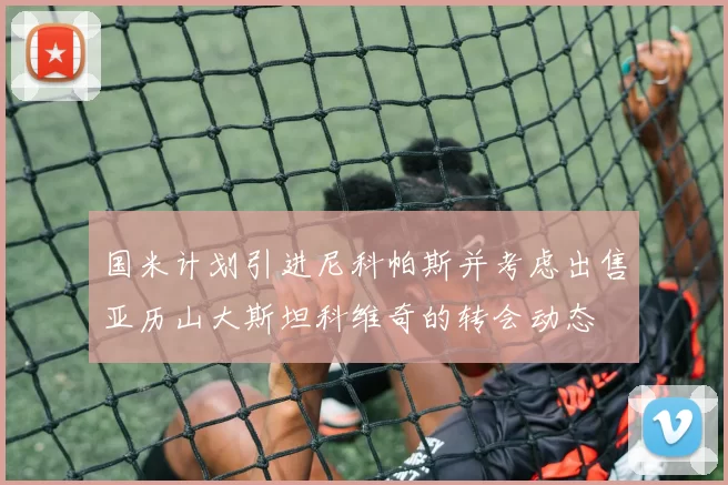 国米计划引进尼科帕斯并考虑出售亚历山大斯坦科维奇的转会动态