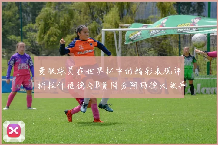 曼联球员在世界杯中的精彩表现评析拉什福德与B费同分阿玛德大放异彩