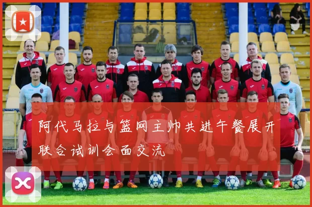 阿代马拉与篮网主帅共进午餐展开联合试训会面交流