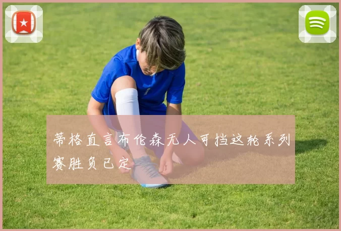 蒂格直言布伦森无人可挡这轮系列赛胜负已定