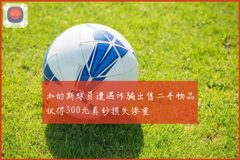 加的斯球员遭遇诈骗出售二手物品仅得300元真钞损失惨重