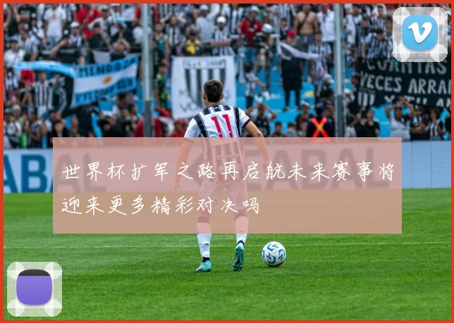 世界杯扩军之路再启航未来赛事将迎来更多精彩对决吗