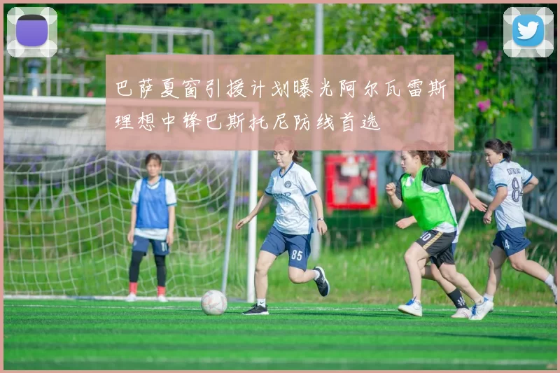 巴萨夏窗引援计划曝光阿尔瓦雷斯理想中锋巴斯托尼防线首选
