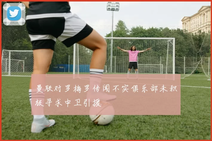 曼联对罗梅罗传闻不实俱乐部未积极寻求中卫引援
