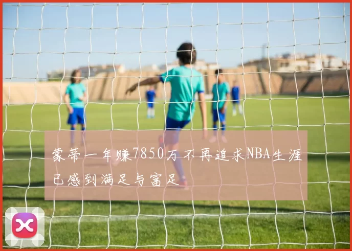 蒙蒂一年赚7850万不再追求NBA生涯已感到满足与富足