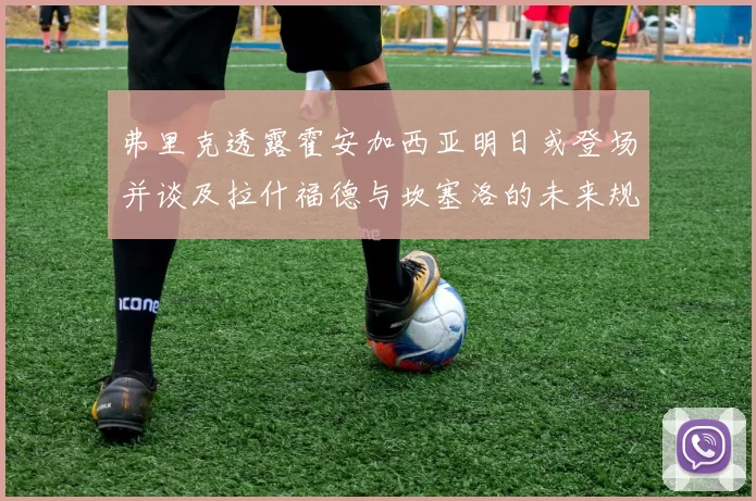 弗里克透露霍安加西亚明日或登场并谈及拉什福德与坎塞洛的未来规划