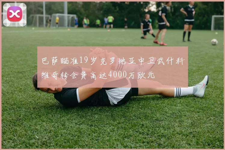 巴萨瞄准19岁克罗地亚中卫武什科维奇转会费高达4000万欧元