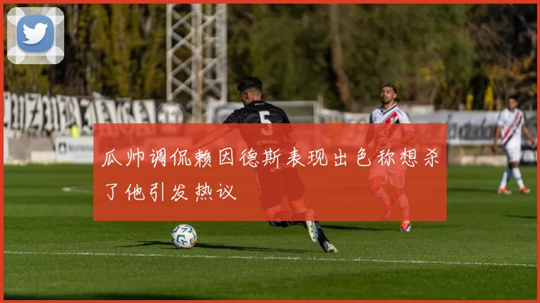 瓜帅调侃赖因德斯表现出色称想杀了他引发热议