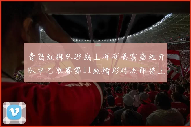 青岛红狮队迎战上海海港富盛经开队中乙联赛第11轮精彩对决即将上演