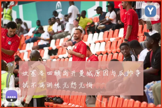坎塞洛回顾离开曼城原因与瓜帅争执不满训练无怨无悔