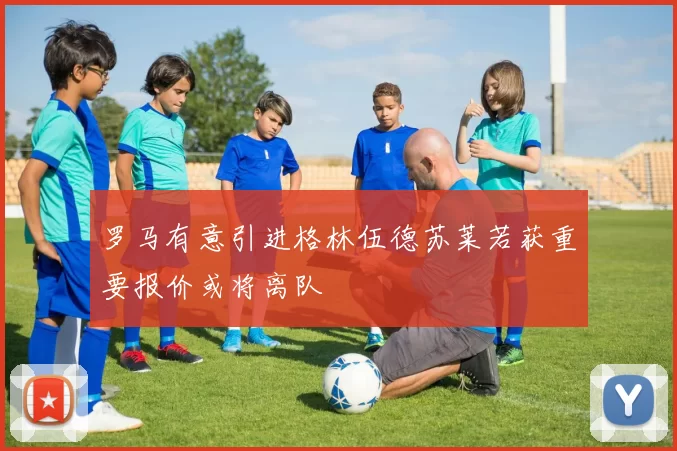 罗马有意引进格林伍德苏莱若获重要报价或将离队