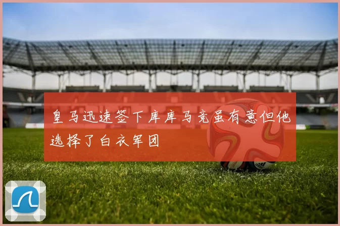 皇马迅速签下库库马竞虽有意但他选择了白衣军团