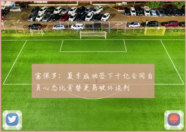 富保罗：夏季成功签下十亿合同自负心态比贪婪更易破坏谈判